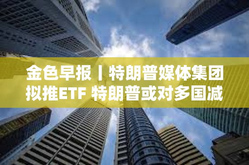 金色早报丨特朗普媒体集团拟推ETF 特朗普或对多国减免关税征收