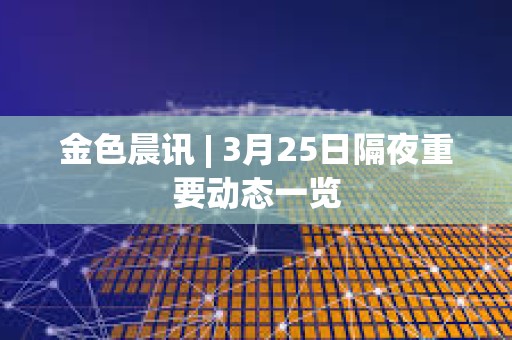 金色晨讯 | 3月25日隔夜重要动态一览