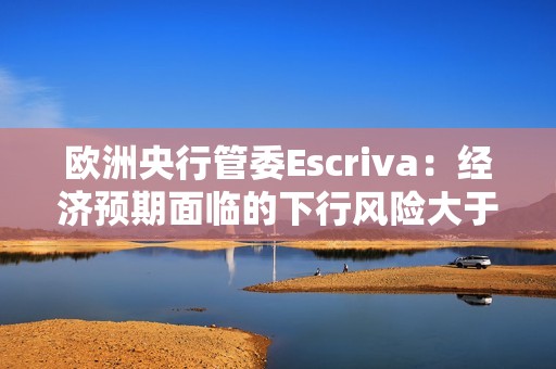 欧洲央行管委Escriva：经济预期面临的下行风险大于上行