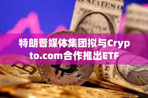 特朗普媒体集团拟与Crypto.com合作推出ETF
