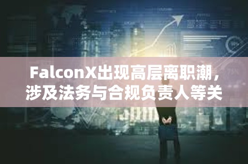 FalconX出现高层离职潮，涉及法务与合规负责人等关键岗位