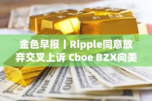 金色早报丨Ripple同意放弃交叉上诉 Cboe BZX向美SEC提交富达Solana ETF申请
