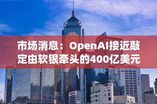 市场消息：OpenAI接近敲定由软银牵头的400亿美元的融资