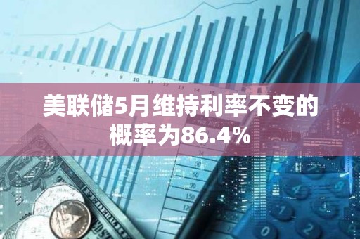 美联储5月维持利率不变的概率为86.4%