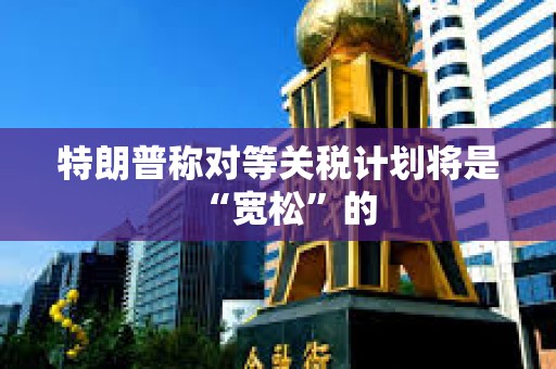 特朗普称对等关税计划将是“宽松”的