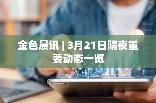 金色晨讯 | 3月21日隔夜重要动态一览 金色晨讯 | 3月21日隔夜重要动态一览