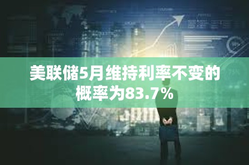 美联储5月维持利率不变的概率为83.7%