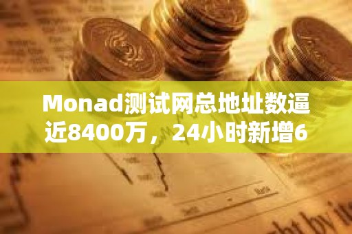 Monad测试网总地址数逼近8400万，24小时新增600万