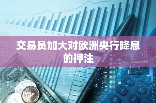 交易员加大对欧洲央行降息的押注
