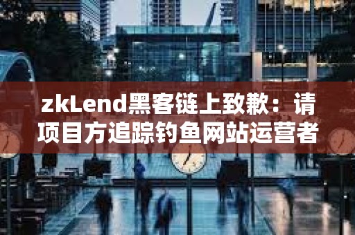 zkLend黑客链上致歉：请项目方追踪钓鱼网站运营者，以尝试追回资金
