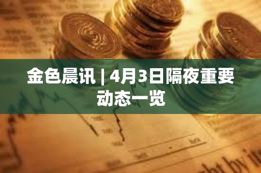 金色晨讯 | 4月3日隔夜重要动态一览 金色晨讯 | 4月3日隔夜重要动态一览