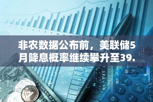 非农数据公布前，美联储5月降息概率继续攀升至39.9%