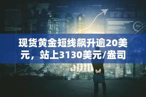 现货黄金短线飙升逾20美元，站上3130美元/盎司