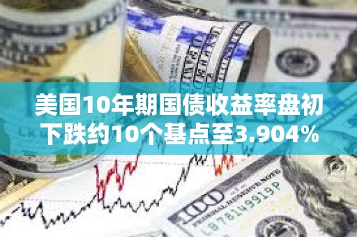 美国10年期国债收益率盘初下跌约10个基点至3.904%