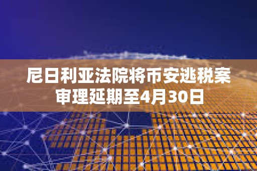 尼日利亚法院将币安逃税案审理延期至4月30日