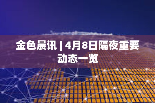 金色晨讯 | 4月8日隔夜重要动态一览