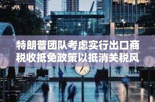 特朗普团队考虑实行出口商税收抵免政策以抵消关税风险