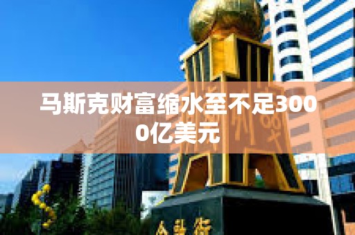 马斯克财富缩水至不足3000亿美元