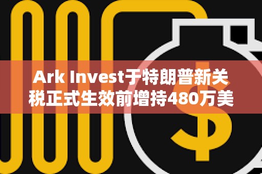 Ark Invest于特朗普新关税正式生效前增持480万美元Coinbase股票