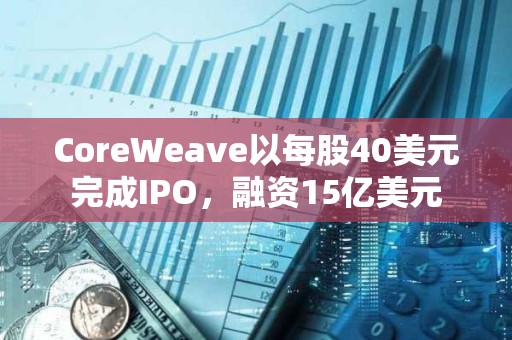 CoreWeave以每股40美元完成IPO,融资15亿美元 CoreWeave以每股40美元完成IPO,融资15亿美元