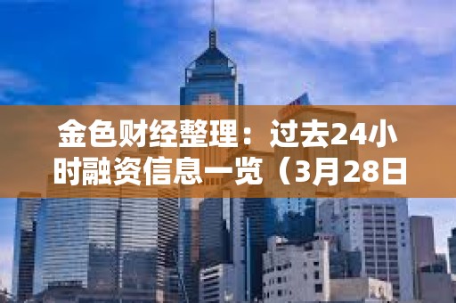 金色财经整理：过去24小时融资信息一览（3月28日）