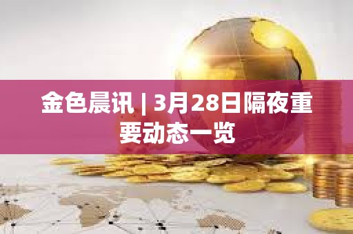 金色晨讯 | 3月28日隔夜重要动态一览 金色晨讯 | 3月28日隔夜重要动态一览