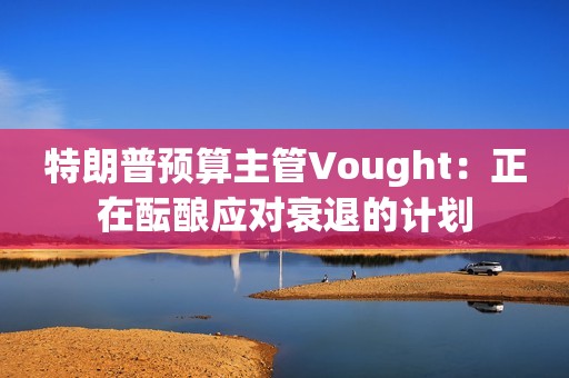 特朗普预算主管Vought：正在酝酿应对衰退的计划
