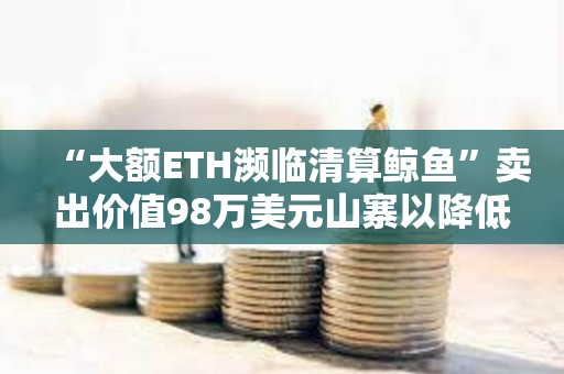 “大额ETH濒临清算鲸鱼”卖出价值98万美元山寨以降低清算价格