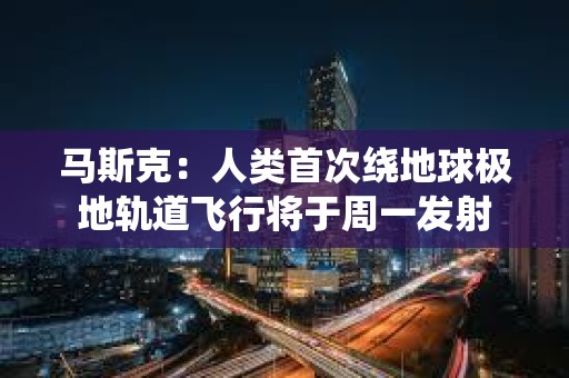 马斯克：人类首次绕地球极地轨道飞行将于周一发射