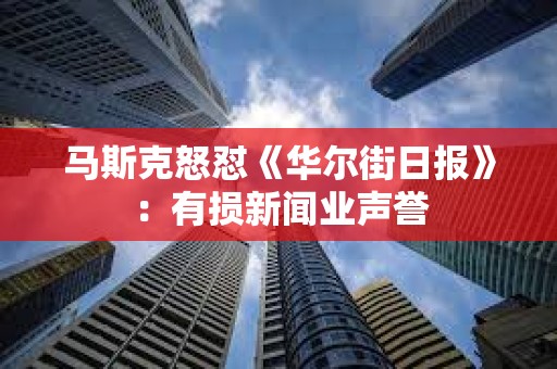 马斯克怒怼《华尔街日报》：有损新闻业声誉