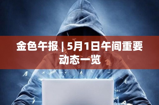 金色午报 | 5月1日午间重要动态一览