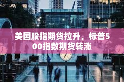 美国股指期货拉升，标普500指数期货转涨