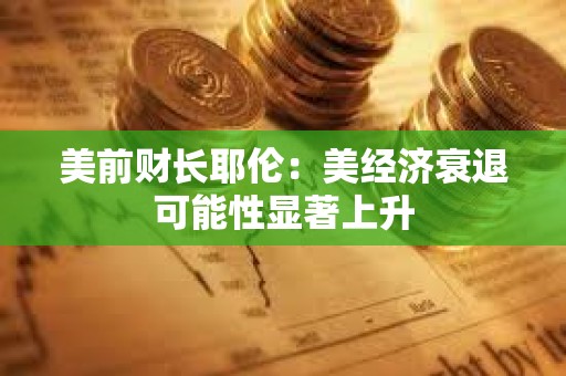 美前财长耶伦：美经济衰退可能性显著上升