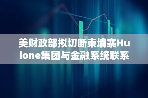 美财政部拟切断柬埔寨Huione集团与金融系统联系