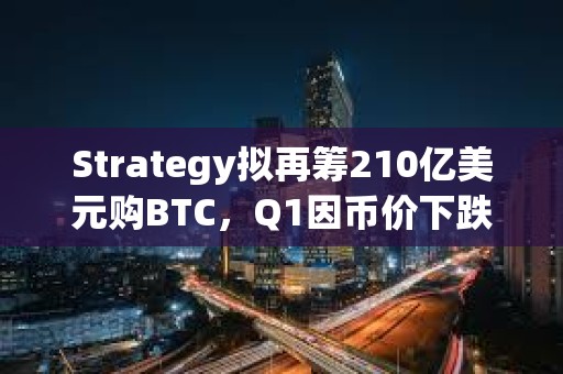 Strategy拟再筹210亿美元购BTC，Q1因币价下跌亏损42亿美元