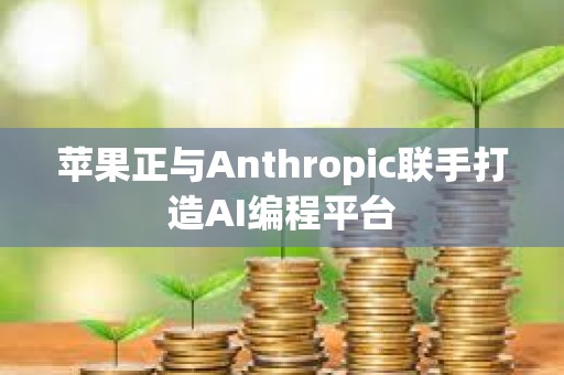 苹果正与Anthropic联手打造AI编程平台