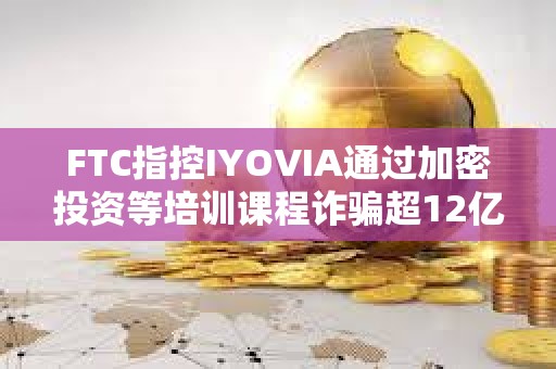 FTC指控IYOVIA通过加密投资等培训课程诈骗超12亿美元