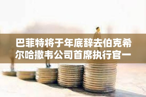 巴菲特将于年底辞去伯克希尔哈撒韦公司首席执行官一职
