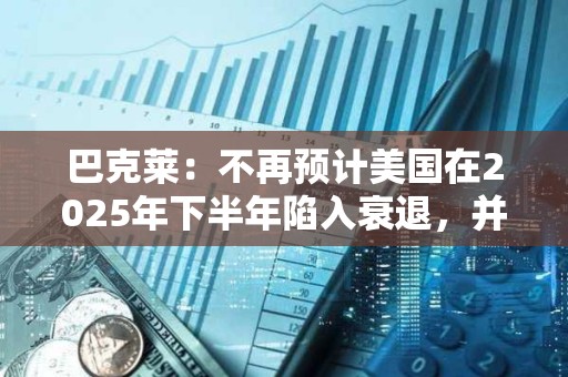 巴克莱：不再预计美国在2025年下半年陷入衰退，并上调了经济增长预期