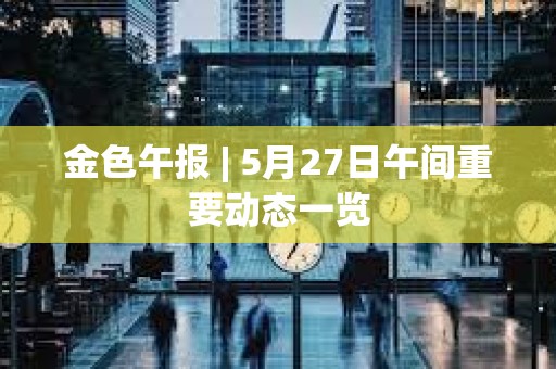 金色午报 | 5月27日午间重要动态一览