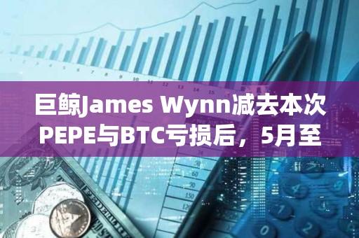 巨鲸James Wynn减去本次PEPE与BTC亏损后，5月至今仍盈利3633.8万美元