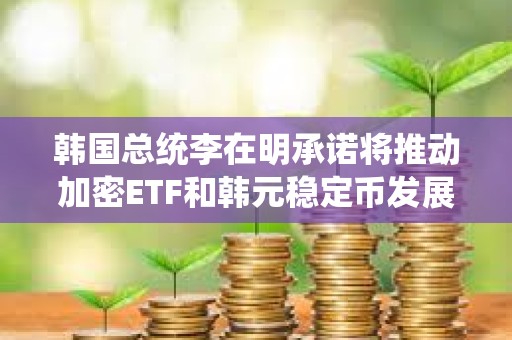 韩国总统李在明承诺将推动加密ETF和韩元稳定币发展