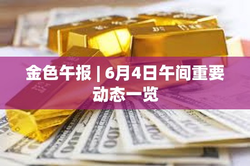 金色午报 | 6月4日午间重要动态一览