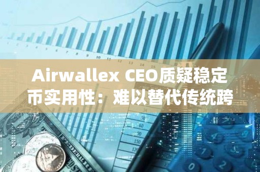 Airwallex CEO质疑稳定币实用性：难以替代传统跨境支付