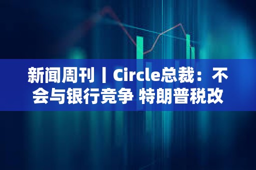 新闻周刊丨Circle总裁：不会与银行竞争 特朗普税改案有望过关