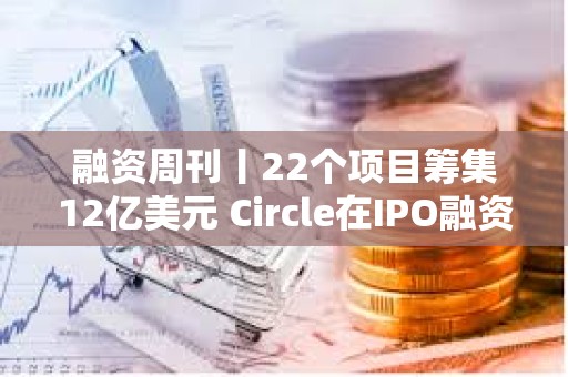 融资周刊丨22个项目筹集12亿美元 Circle在IPO融资中筹集11亿美元