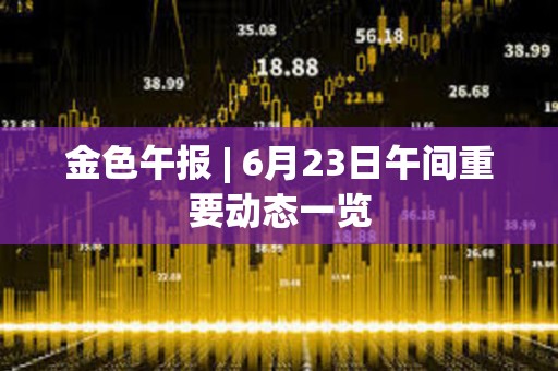 金色午报 | 6月23日午间重要动态一览 金色午报 | 6月23日午间重要动态一览