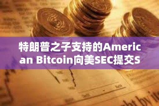 特朗普之子支持的American Bitcoin向美SEC提交S-4表格修订注册声明以推进上市进程