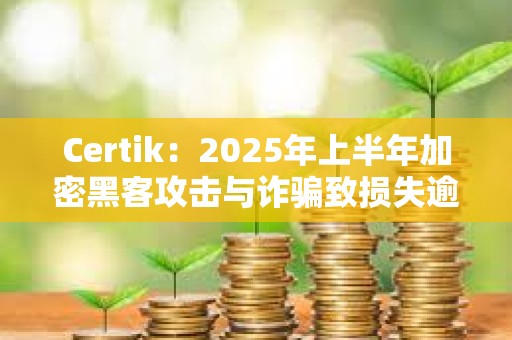Certik：2025年上半年加密黑客攻击与诈骗致损失逾25亿美元