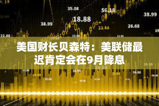 美国财长贝森特：美联储最迟肯定会在9月降息